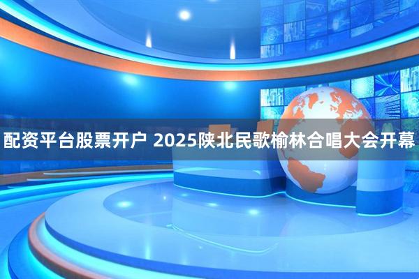 配资平台股票开户 2025陕北民歌榆林合唱大会开幕