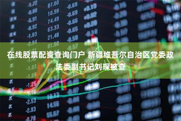 在线股票配资查询门户 新疆维吾尔自治区党委政法委副书记刘琛被查