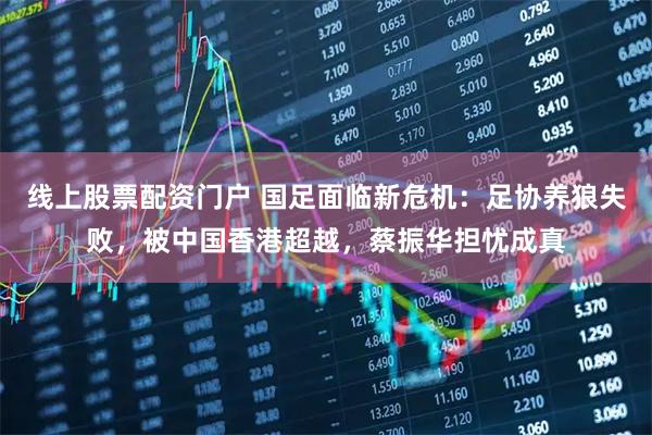 线上股票配资门户 国足面临新危机：足协养狼失败，被中国香港超越，蔡振华担忧成真