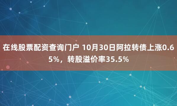 在线股票配资查询门户 10月30日阿拉转债上涨0.65%，转股溢价率35.5%