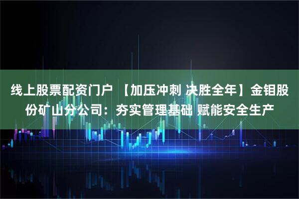 线上股票配资门户 【加压冲刺 决胜全年】金钼股份矿山分公司：夯实管理基础 赋能安全生产