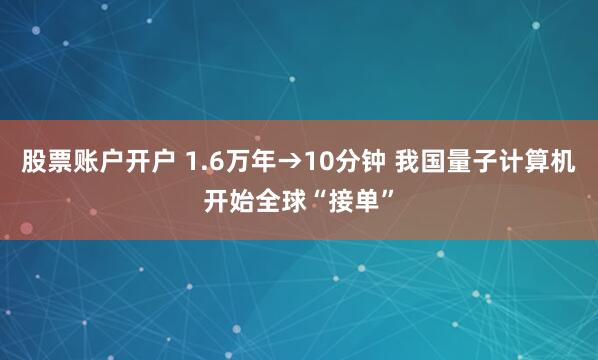股票账户开户 1.6万年→10分钟 我国量子计算机开始全球“接单”