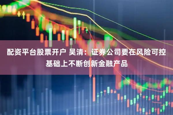 配资平台股票开户 吴清：证券公司要在风险可控基础上不断创新金融产品