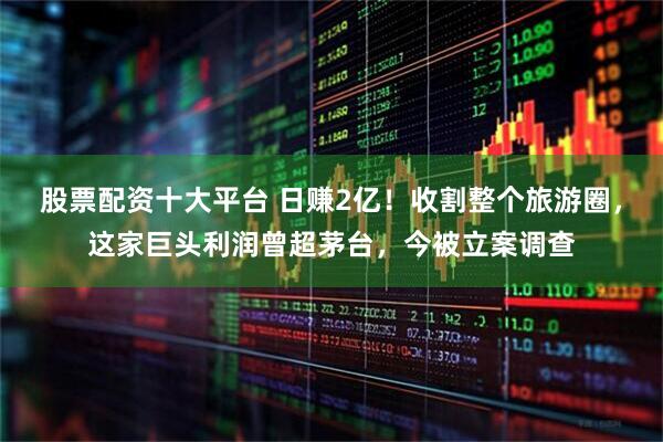 股票配资十大平台 日赚2亿！收割整个旅游圈，这家巨头利润曾超茅台，今被立案调查