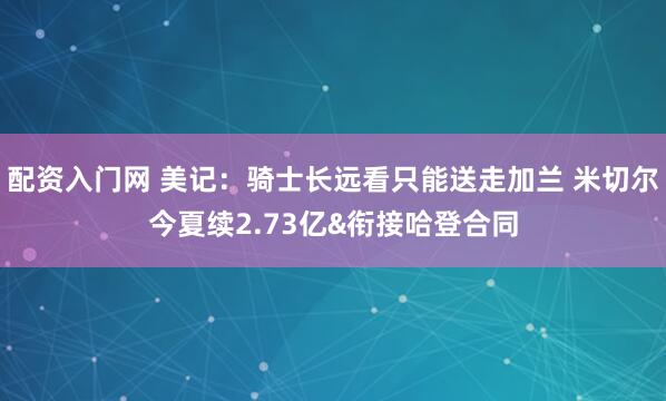 配资入门网 美记：骑士长远看只能送走加兰 米切尔今夏续2.73亿&衔接哈登合同